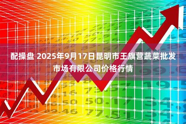 配操盘 2025年9月17日昆明市王旗营蔬菜批发市场有限公司价格行情