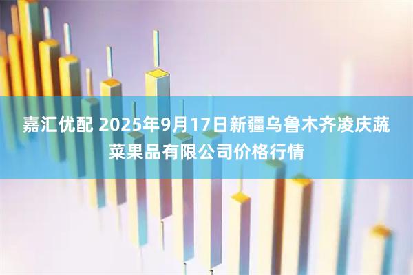 嘉汇优配 2025年9月17日新疆乌鲁木齐凌庆蔬菜果品有限公司价格行情