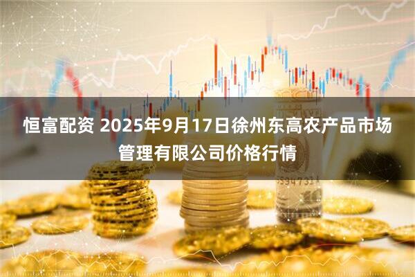 恒富配资 2025年9月17日徐州东高农产品市场管理有限公司价格行情