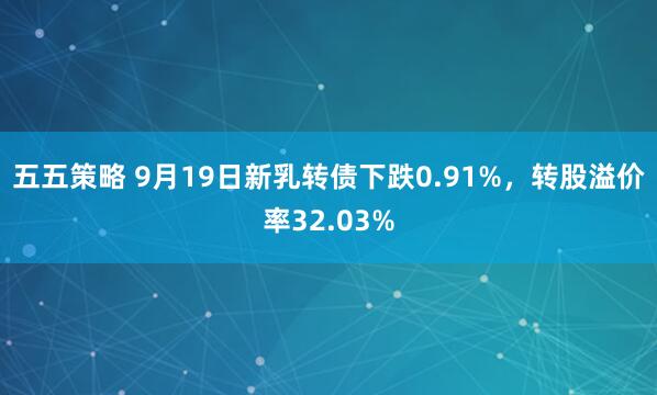 五五策略 9月19日新乳转债下跌0.91%，转股溢价率32.03%