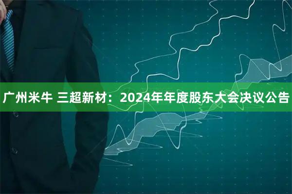 广州米牛 三超新材：2024年年度股东大会决议公告