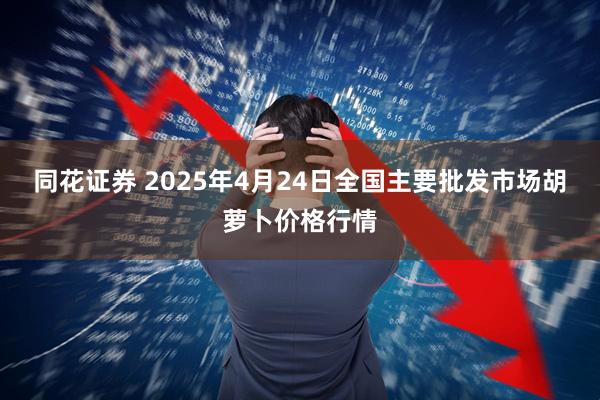 同花证券 2025年4月24日全国主要批发市场胡萝卜价格行情