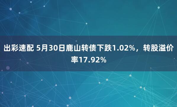 出彩速配 5月30日鹿山转债下跌1.02%，转股溢价率17.92%