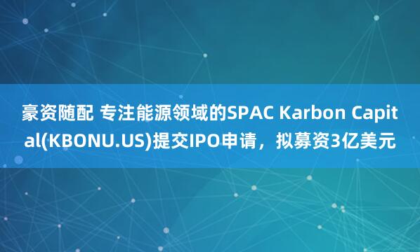 豪资随配 专注能源领域的SPAC Karbon Capital(KBONU.US)提交IPO申请，拟募资3亿美元