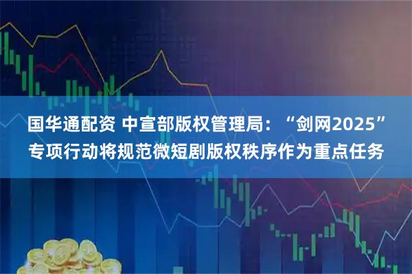 国华通配资 中宣部版权管理局：“剑网2025”专项行动将规范微短剧版权秩序作为重点任务