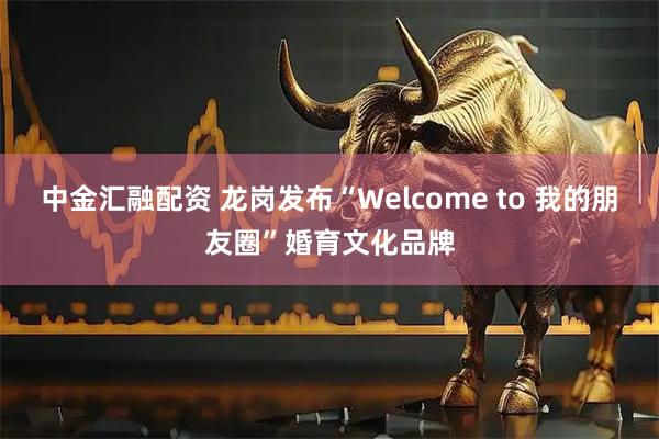 中金汇融配资 龙岗发布“Welcome to 我的朋友圈”婚育文化品牌
