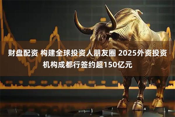 财盘配资 构建全球投资人朋友圈 2025外资投资机构成都行签约超150亿元