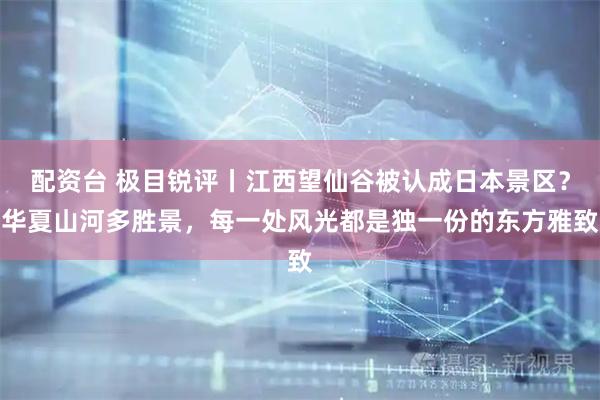 配资台 极目锐评丨江西望仙谷被认成日本景区？华夏山河多胜景，每一处风光都是独一份的东方雅致