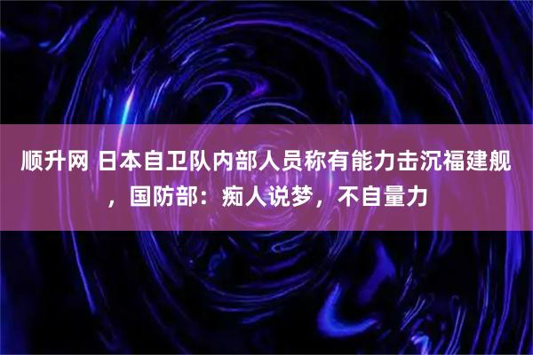 顺升网 日本自卫队内部人员称有能力击沉福建舰，国防部：痴人说梦，不自量力