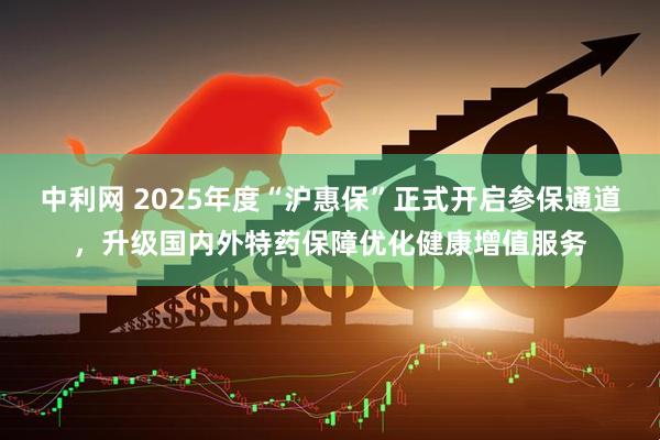 中利网 2025年度“沪惠保”正式开启参保通道，升级国内外特药保障优化健康增值服务