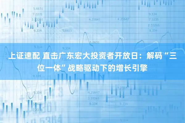 上证速配 直击广东宏大投资者开放日：解码“三位一体”战略驱动下的增长引擎