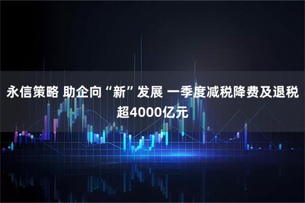 永信策略 助企向“新”发展 一季度减税降费及退税超4000亿元