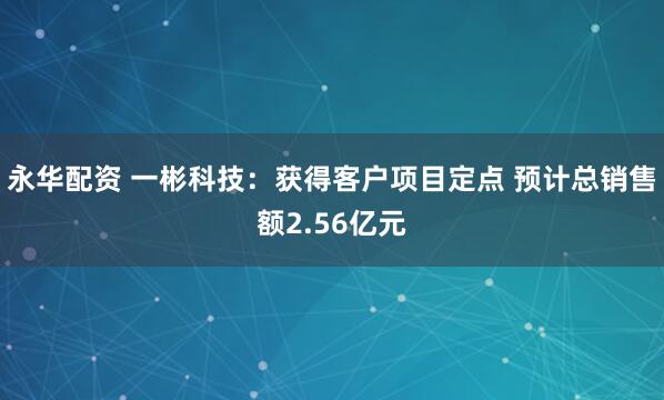永华配资 一彬科技：获得客户项目定点 预计总销售额2.56亿元