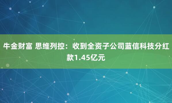 牛金财富 思维列控：收到全资子公司蓝信科技分红款1.45亿元