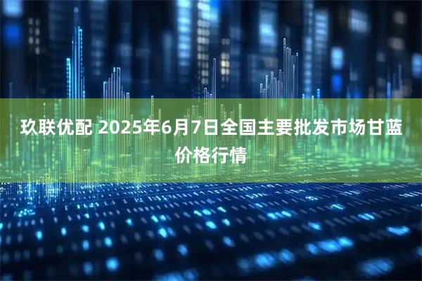 玖联优配 2025年6月7日全国主要批发市场甘蓝价格行情