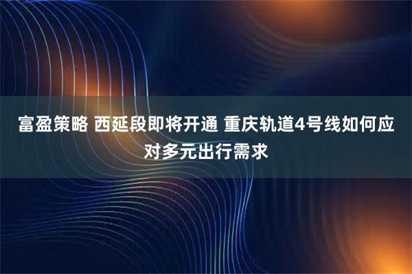 富盈策略 西延段即将开通 重庆轨道4号线如何应对多元出行需求