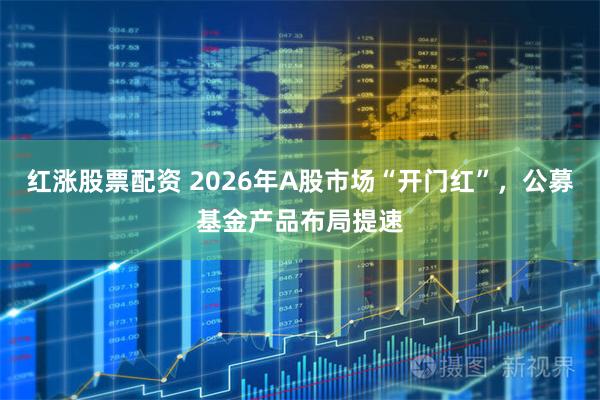 红涨股票配资 2026年A股市场“开门红”,公募基金产品布局提速
