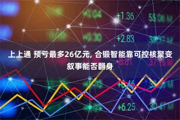 上上通 预亏最多26亿元, 合锻智能靠可控核聚变叙事能否翻身