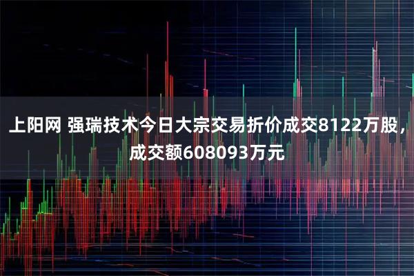 上阳网 强瑞技术今日大宗交易折价成交8122万股，成交额608093万元