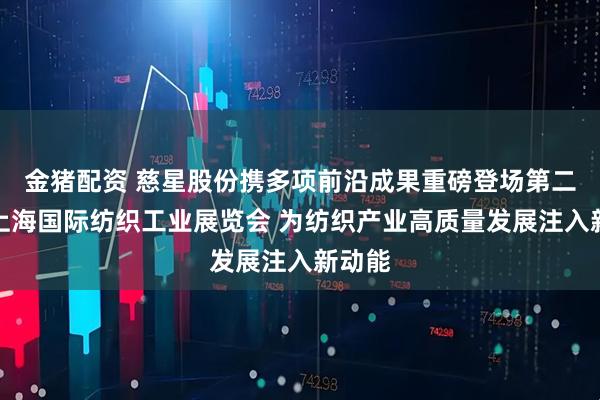 金猪配资 慈星股份携多项前沿成果重磅登场第二十届上海国际纺织工业展览会 为纺织产业高质量发展注入新动能