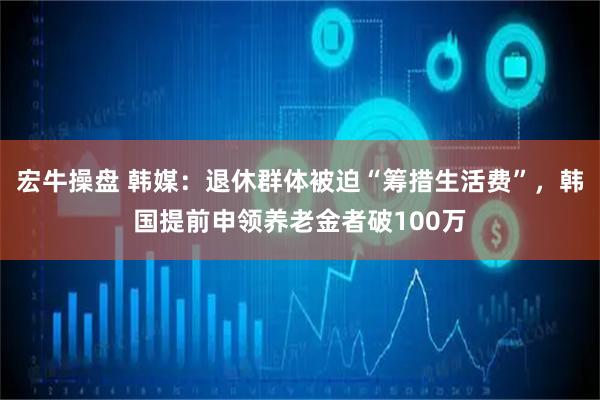 宏牛操盘 韩媒:退休群体被迫“筹措生活费”,韩国提前申领养老金者破100万