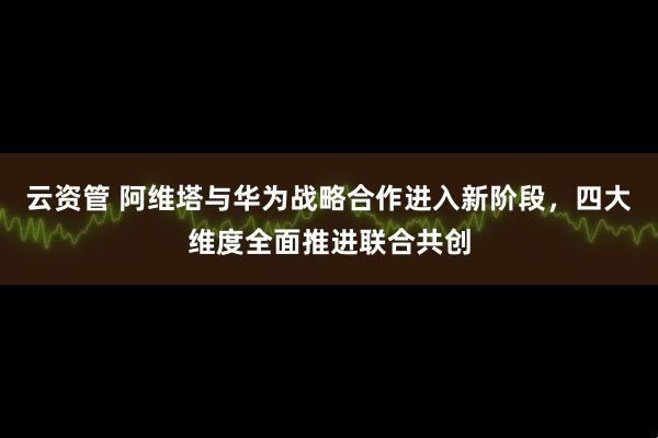 云资管 阿维塔与华为战略合作进入新阶段,四大维度全面推进联合共创