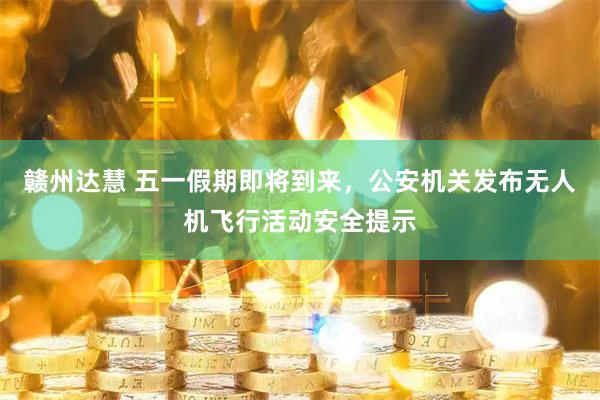 赣州达慧 五一假期即将到来，公安机关发布无人机飞行活动安全提示