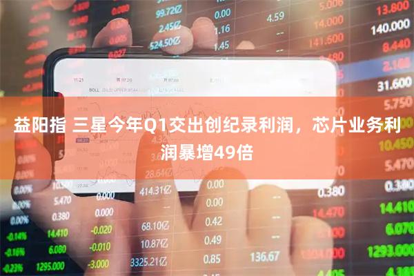 益阳指 三星今年Q1交出创纪录利润，芯片业务利润暴增49倍